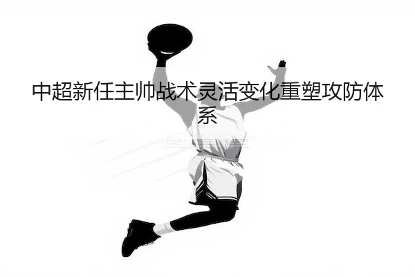 中超新任主帅战术灵活变化重塑攻防体系 | MANGUAN SPORTS